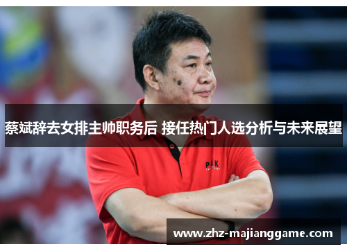 蔡斌辞去女排主帅职务后 接任热门人选分析与未来展望 蔡斌辞去女排主帅职务后 接任热门人选分析与未来展望