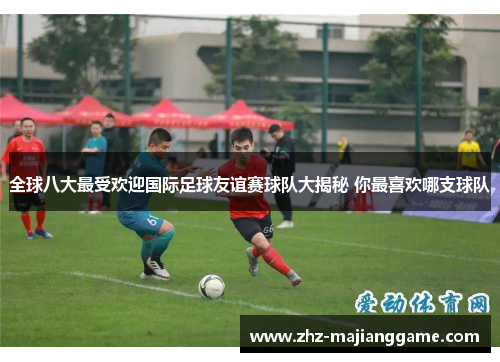 全球八大最受欢迎国际足球友谊赛球队大揭秘 你最喜欢哪支球队 全球八大最受欢迎国际足球友谊赛球队大揭秘 你最喜欢哪支球队