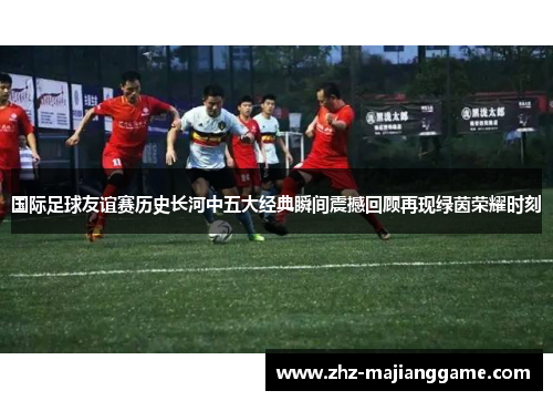 国际足球友谊赛历史长河中五大经典瞬间震撼回顾再现绿茵荣耀时刻 国际足球友谊赛历史长河中五大经典瞬间震撼回顾再现绿茵荣耀时刻