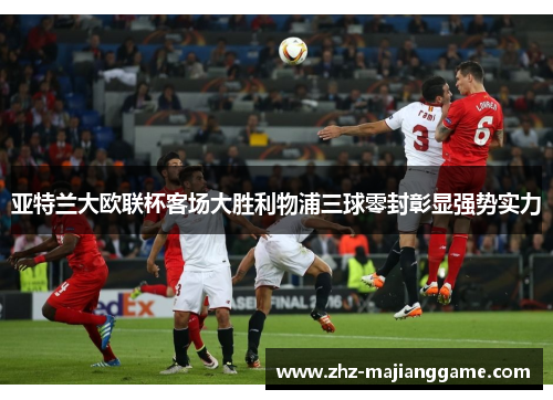 亚特兰大欧联杯客场大胜利物浦三球零封彰显强势实力 亚特兰大欧联杯客场大胜利物浦三球零封彰显强势实力