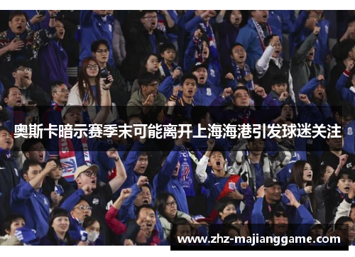 奥斯卡暗示赛季末可能离开上海海港引发球迷关注