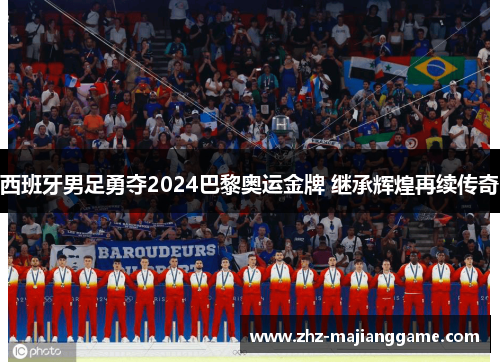 西班牙男足勇夺2024巴黎奥运金牌 继承辉煌再续传奇