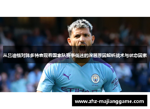 从吕迪格对阵多特表现看国家队赛事低迷的深层原因解析战术与状态因素 从吕迪格对阵多特表现看国家队赛事低迷的深层原因解析战术与状态因素